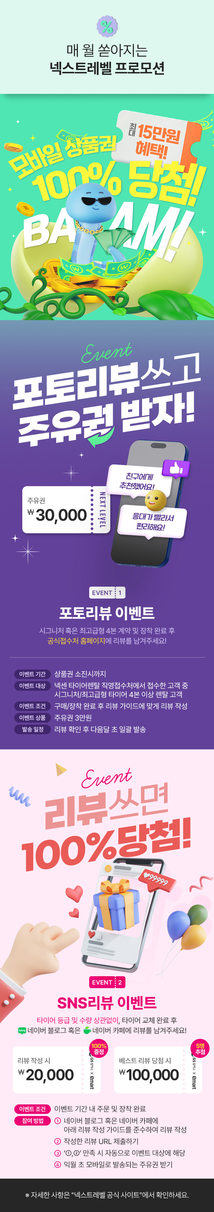 매월 쏟아지는 넥스트레벨 event1 포토리뷰 이벤트 시그니처 혹은 최고급형 4본 계약 및 장착 완료 수 공식접수처 홈페이지에 리뷰를 남겨주세요! 주유권 3만원 리뷰 확인 후 다음달 도 일괄발송, event2 SNS리뷰 이벤트 타이어 등급 및 수량 상관없이, 타이어 교체 완료 후 네이버블로그 혹은 네이버카페에 리뷰를 남겨주세요 리뷰작성시 2만원 100% 증정 베스트 리뷰  당첨 시 10만원 5명 추첨 