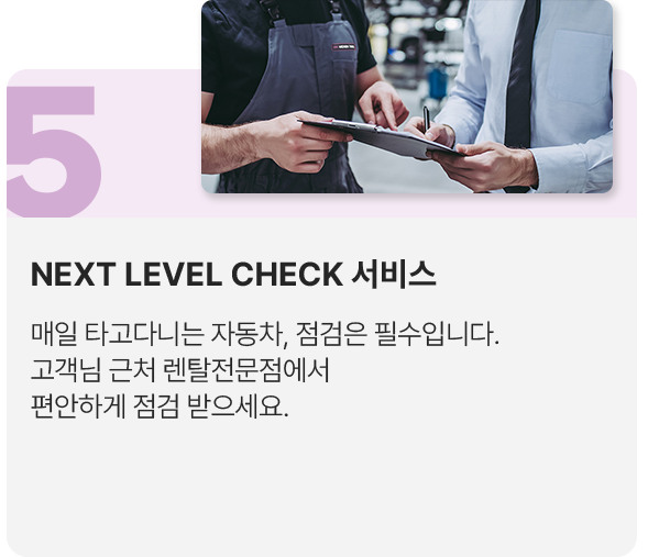 5.NEXT LEVEL CHECK 서비스: 매일 타고다니는 자동차, 점검은 필수입니다. 고객님 근처 렌탈전문점에서 편안하게 점검 받으세요.