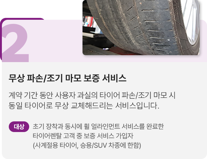 2.무상파손/조기 마모 보증 서비스: 계약 기간 동안 사용자 과실의 타이어 파손/조기 마모 시 통일 타이어로 무상 교체해 드리는 서비스 입니다. 대상 조기 장착과 동시에 휠 얼라인먼트 서비스를 완료한 타이어렌탈 고객 중 보증 서비스 가입자(사계절용 타이어, 승용/SUV 차종에 한함)