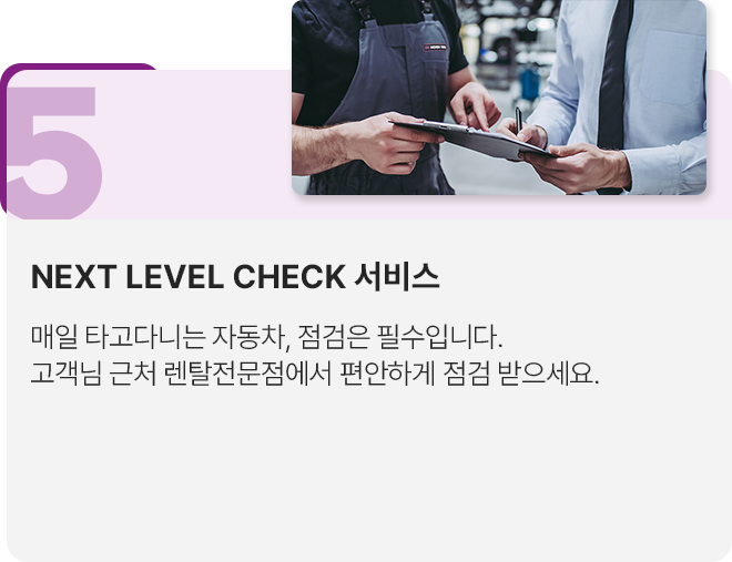 5.NEXT LEVEL CHECK 서비스: 매일 타고다니는 자동차, 점검은 필수입니다. 고객님 근처 렌탈전문점에서 편안하게 점검 받으세요.